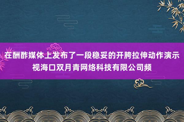 在酬酢媒体上发布了一段稳妥的开胯拉伸动作演示视海口双月青网络科技有限公司频